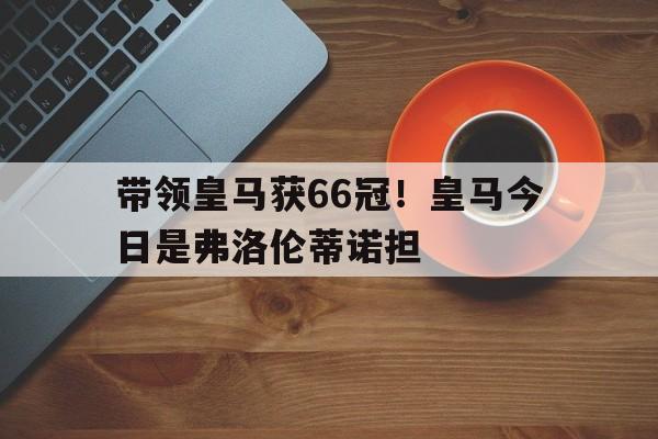 企鹅体育-带领皇马获66冠！皇马今日是弗洛伦蒂诺担(皇马ds)