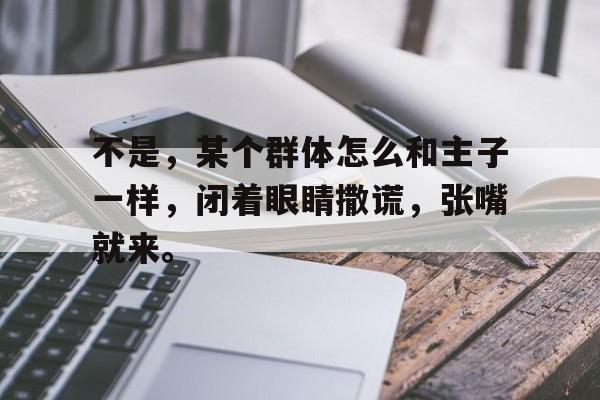 企鹅体育-包含不是，某个群体怎么和主子一样，闭着眼睛撒谎，张嘴就来。的词条